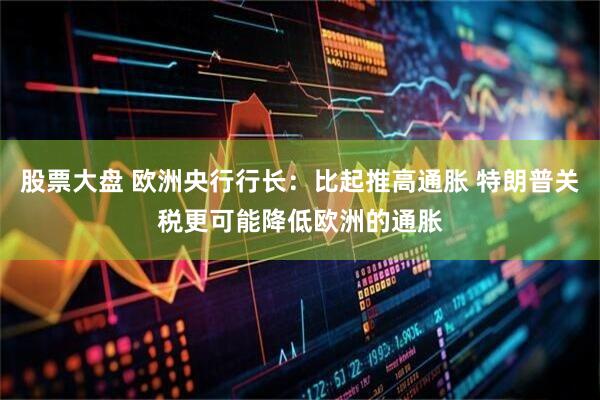 股票大盘 欧洲央行行长：比起推高通胀 特朗普关税更可能降低欧洲的通胀