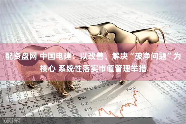 配资盘网 中国电建：以改善、解决“破净问题”为核心 系统性落实市值管理举措