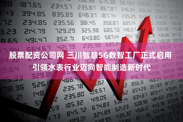 股票配资公司网 三川智慧5G数智工厂正式启用 引领水表行业迈向智能制造新时代