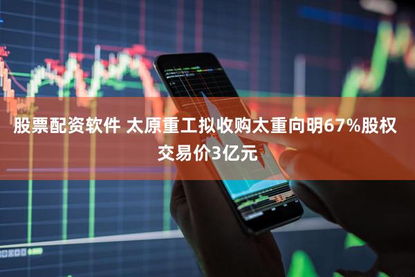 股票配资软件 太原重工拟收购太重向明67%股权 交易价3亿元