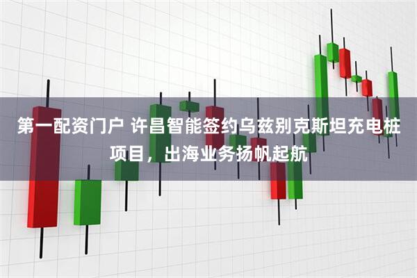 第一配资门户 许昌智能签约乌兹别克斯坦充电桩项目，出海业务扬帆起航