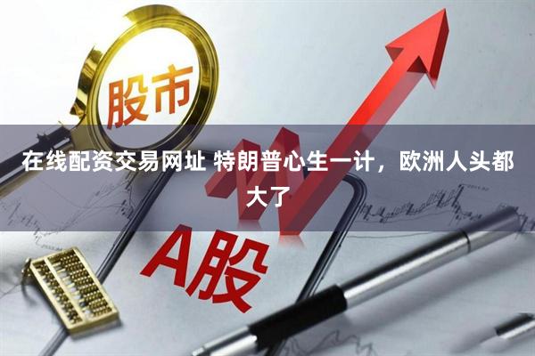 在线配资交易网址 特朗普心生一计，欧洲人头都大了