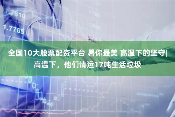 全国10大股票配资平台 暑你最美 高温下的坚守|高温下，他们清运17吨生活垃圾