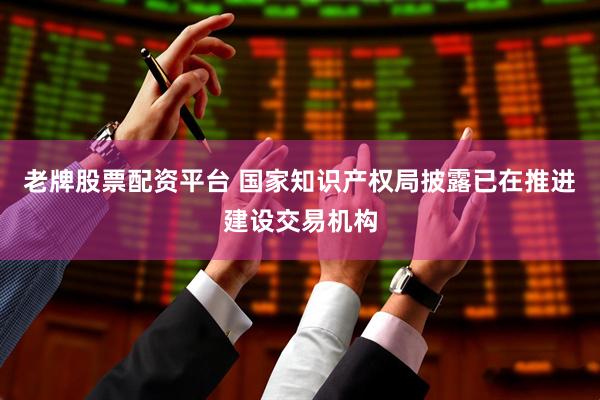 老牌股票配资平台 国家知识产权局披露已在推进建设交易机构