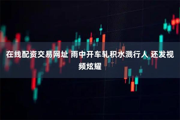 在线配资交易网址 雨中开车轧积水溅行人 还发视频炫耀