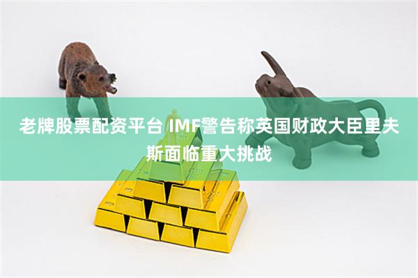 老牌股票配资平台 IMF警告称英国财政大臣里夫斯面临重大挑战