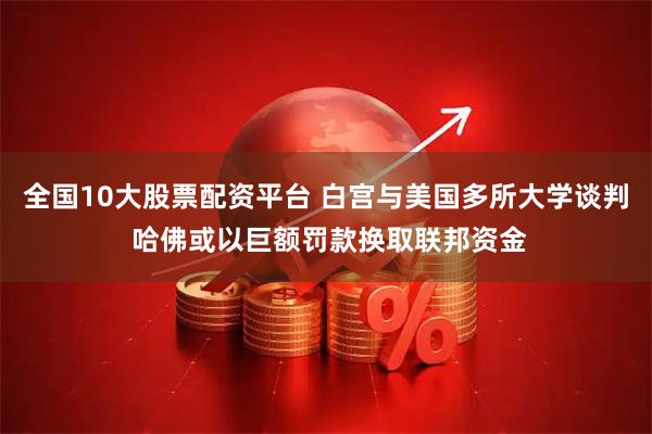 全国10大股票配资平台 白宫与美国多所大学谈判 哈佛或以巨额罚款换取联邦资金