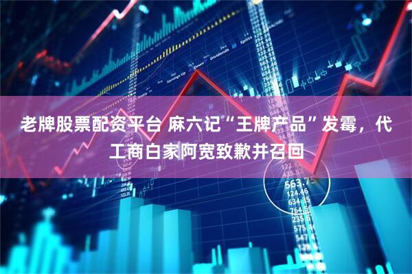老牌股票配资平台 麻六记“王牌产品”发霉，代工商白家阿宽致歉并召回