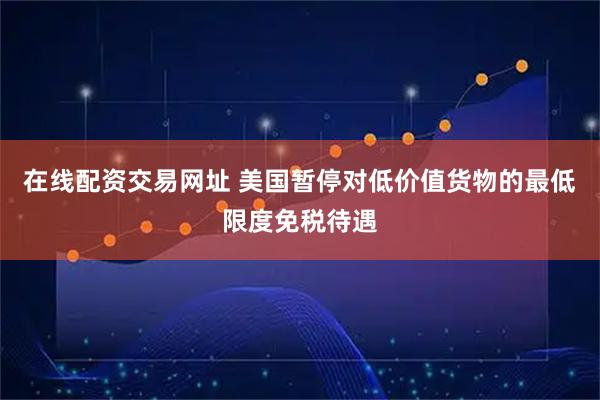 在线配资交易网址 美国暂停对低价值货物的最低限度免税待遇