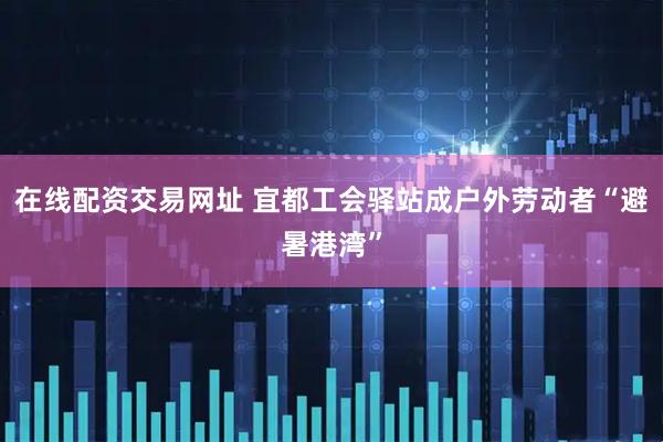 在线配资交易网址 宜都工会驿站成户外劳动者“避暑港湾”