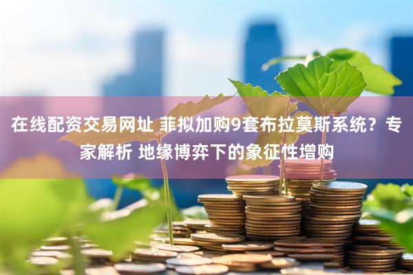 在线配资交易网址 菲拟加购9套布拉莫斯系统？专家解析 地缘博弈下的象征性增购