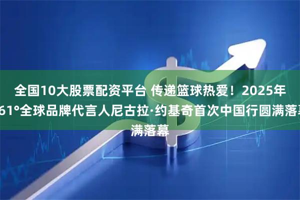 全国10大股票配资平台 传递篮球热爱！2025年361°全球品牌代言人尼古拉·约基奇首次中国行圆满落幕