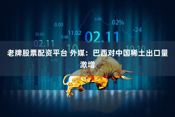 老牌股票配资平台 外媒：巴西对中国稀土出口量激增