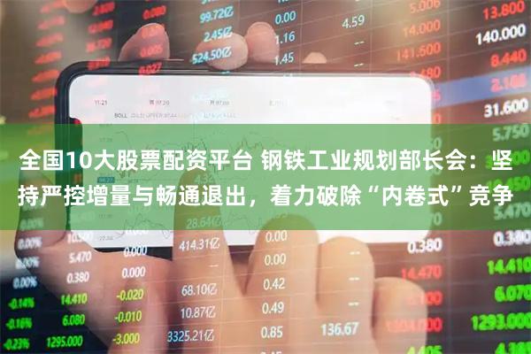 全国10大股票配资平台 钢铁工业规划部长会：坚持严控增量与畅通退出，着力破除“内卷式”竞争