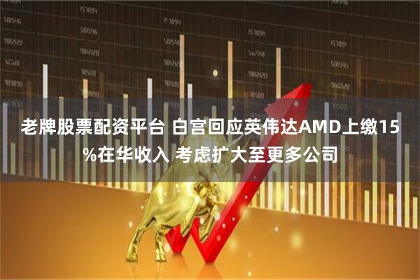 老牌股票配资平台 白宫回应英伟达AMD上缴15%在华收入 考虑扩大至更多公司