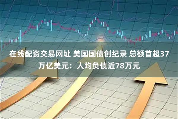 在线配资交易网址 美国国债创纪录 总额首超37万亿美元：人均负债近78万元