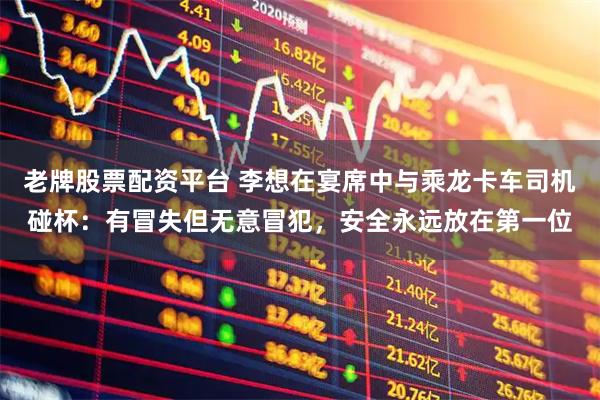 老牌股票配资平台 李想在宴席中与乘龙卡车司机碰杯：有冒失但无意冒犯，安全永远放在第一位