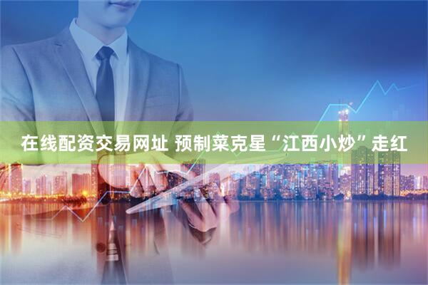 在线配资交易网址 预制菜克星“江西小炒”走红