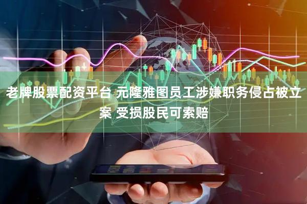 老牌股票配资平台 元隆雅图员工涉嫌职务侵占被立案 受损股民可索赔