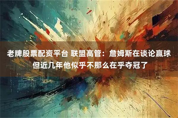 老牌股票配资平台 联盟高管：詹姆斯在谈论赢球 但近几年他似乎不那么在乎夺冠了