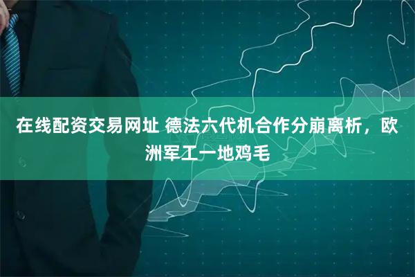 在线配资交易网址 德法六代机合作分崩离析，欧洲军工一地鸡毛