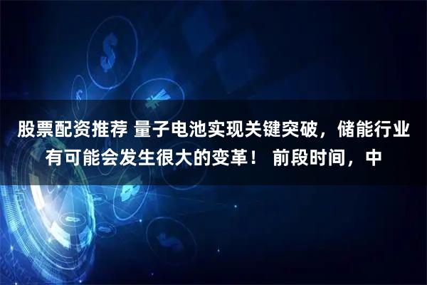 股票配资推荐 量子电池实现关键突破，储能行业有可能会发生很大的变革！ 前段时间，中