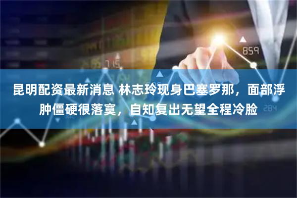 昆明配资最新消息 林志玲现身巴塞罗那，面部浮肿僵硬很落寞，自知复出无望全程冷脸