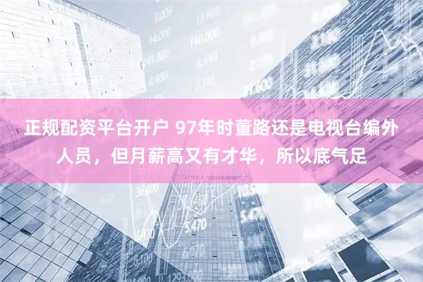 正规配资平台开户 97年时董路还是电视台编外人员,但月薪高又有才华,所以底气足