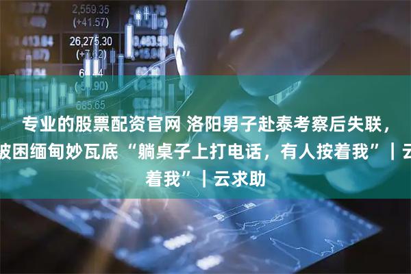 专业的股票配资官网 洛阳男子赴泰考察后失联，疑似被困缅甸妙瓦底 “躺桌子上打电话，有人按着我”｜云求助