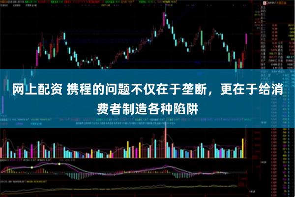 网上配资 携程的问题不仅在于垄断，更在于给消费者制造各种陷阱