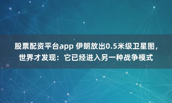 股票配资平台app 伊朗放出0.5米级卫星图，世界才发现：它已经进入另一种战争模式