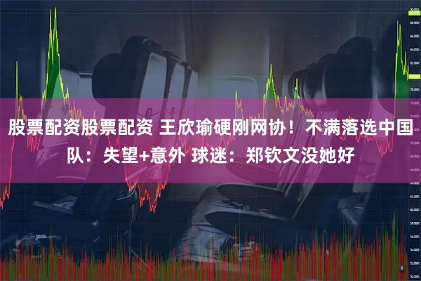 股票配资股票配资 王欣瑜硬刚网协!不满落选中国队:失望+意外 球迷:郑钦文没她好