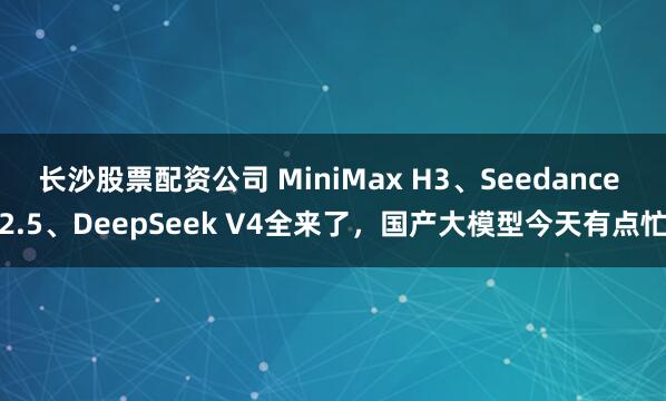 长沙股票配资公司 MiniMax H3、Seedance 2.5、DeepSeek V4全来了，国产大模型今天有点忙