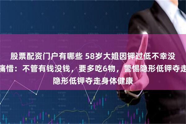 股票配资门户有哪些 58岁大姐因钾过低不幸没了，医生痛惜：不管有钱没钱，要多吃6物，警惕隐形低钾夺走身体健康