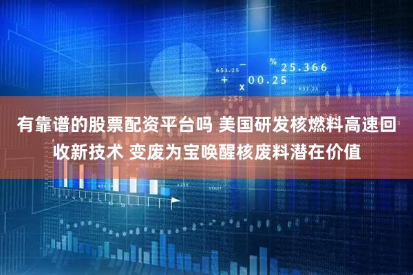 有靠谱的股票配资平台吗 美国研发核燃料高速回收新技术 变废为宝唤醒核废料潜在价值