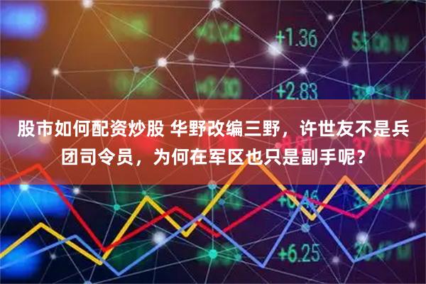 股市如何配资炒股 华野改编三野，许世友不是兵团司令员，为何在军区也只是副手呢？