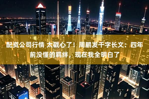 配资公司行情 太戳心了！周鹏发千字长文：四年前没懂的羁绊，现在我全明白了