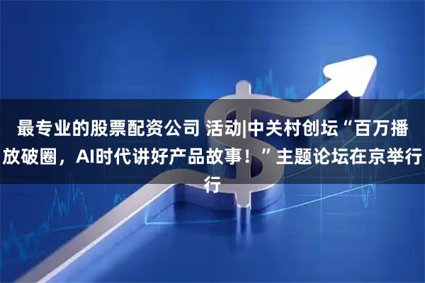 最专业的股票配资公司 活动|中关村创坛“百万播放破圈，AI时代讲好产品故事！”主题论坛在京举行