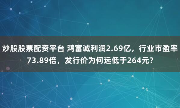 炒股股票配资平台 鸿富诚利润2.69亿，行业市盈率73.89倍，发行价为何远低于264元？