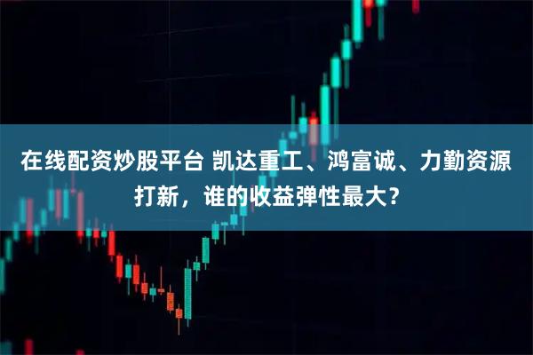 在线配资炒股平台 凯达重工、鸿富诚、力勤资源打新，谁的收益弹性最大？
